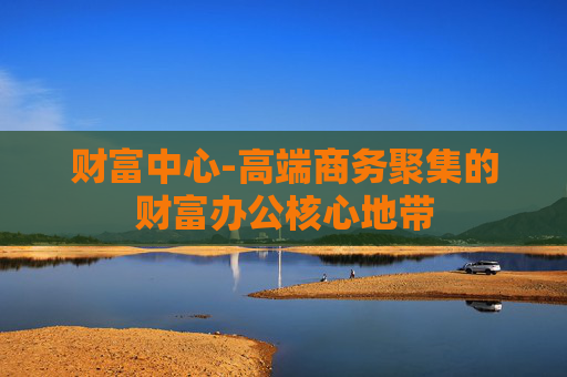 财富中心-高端商务聚集的财富办公核心地带