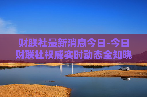 财联社最新消息今日-今日财联社权威实时动态全知晓