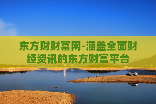 东方财财富网-涵盖全面财经资讯的东方财富平台