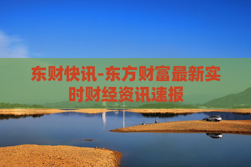 东财快讯-东方财富最新实时财经资讯速报