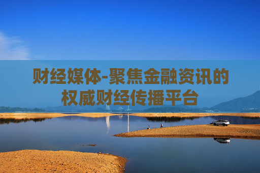 财经媒体-聚焦金融资讯的权威财经传播平台
