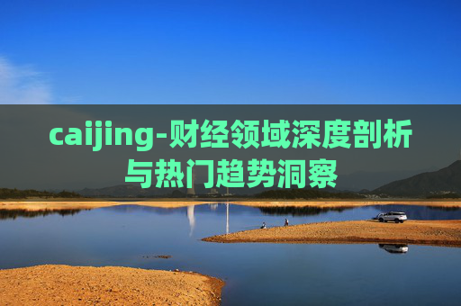 caijing-财经领域深度剖析与热门趋势洞察
