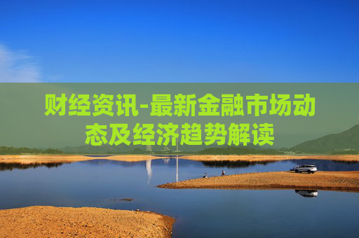 财经资讯-最新金融市场动态及经济趋势解读