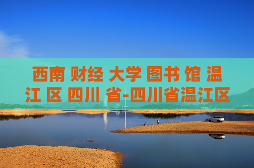 西南 财经 大学 图书 馆 温江 区 四川 省-四川省温江区西南财大图书馆详情揭秘