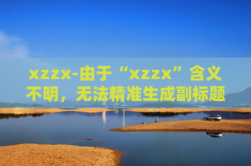 xzzx-由于“xzzx”含义不明，无法精准生成副标题，请你提供该标题更明确的语义或相关内容信息。