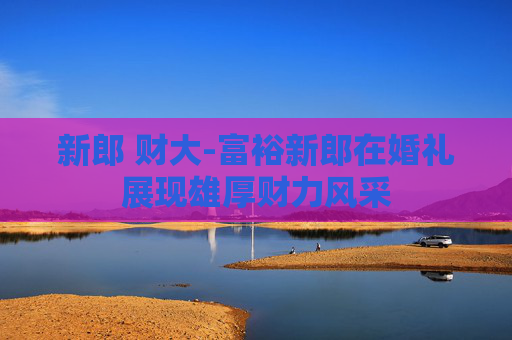 新郎 财大-富裕新郎在婚礼展现雄厚财力风采