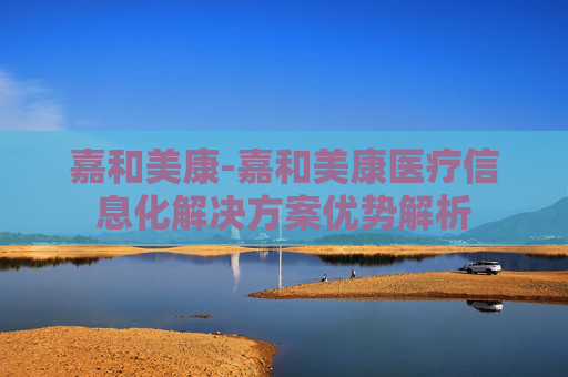 嘉和美康-嘉和美康医疗信息化解决方案优势解析