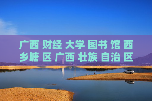 广西 财经 大学 图书 馆 西乡塘 区 广西 壮族 自治 区-西乡塘区广西财经大学图书馆详情探秘