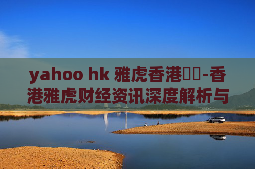 yahoo hk 雅虎香港財經-香港雅虎财经资讯深度解析与洞察