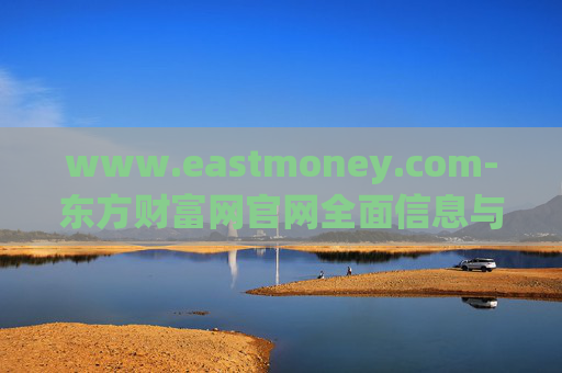 www.eastmoney.com-东方财富网官网全面信息与服务解读