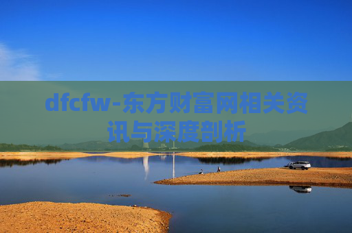 dfcfw-东方财富网相关资讯与深度剖析