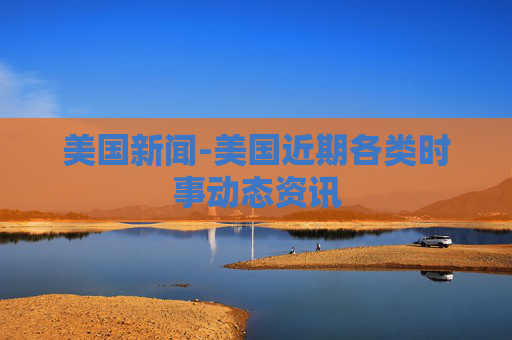 美国新闻-美国近期各类时事动态资讯