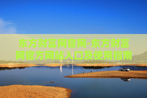 东方财富网官网-东方财富网官方网站入口及使用指南