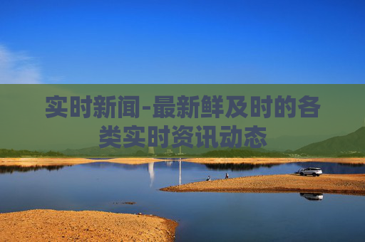 实时新闻-最新鲜及时的各类实时资讯动态