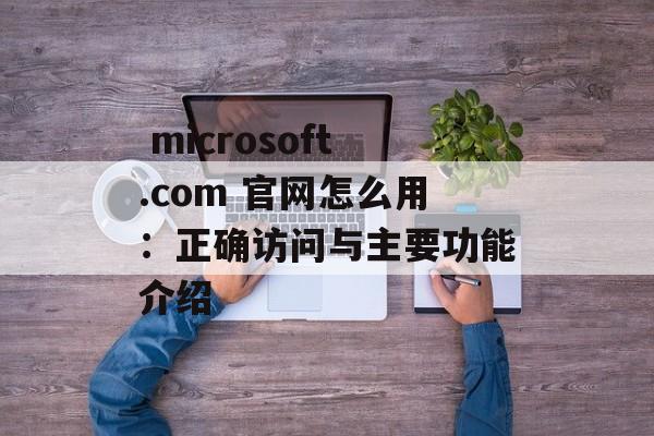  microsoft.com 官网怎么用：正确访问与主要功能介绍
