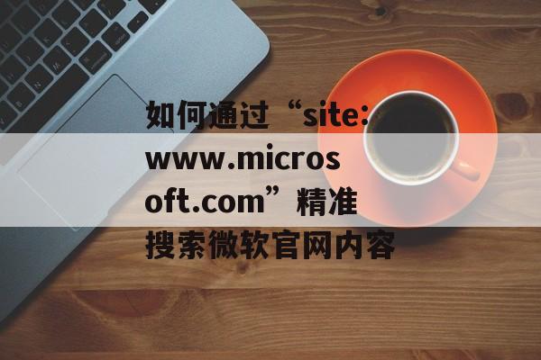 如何通过“site:www.microsoft.com”精准搜索微软官网内容