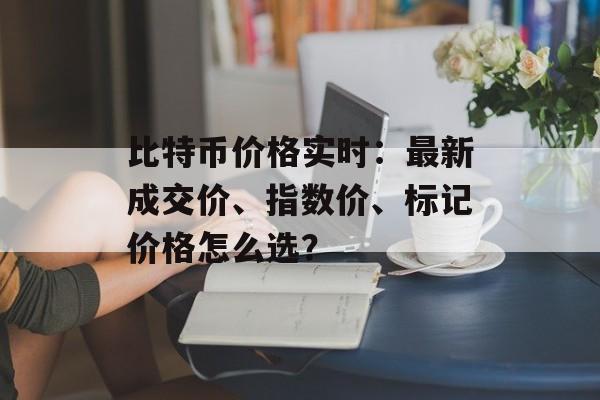 比特币价格实时：最新成交价、指数价、标记价格怎么选？