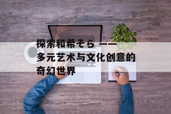 探索和希そら —— 多元艺术与文化创意的奇幻世界