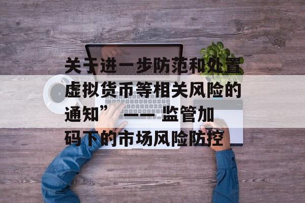 关于进一步防范和处置虚拟货币等相关风险的通知” —— 监管加码下的市场风险防控