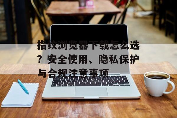 指纹浏览器下载怎么选？安全使用、隐私保护与合规注意事项